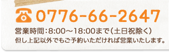 0776-66-2647 営業時間：8:00〜18:00まで（定休日除く） 但し上記以外でもご予約いただければ営業いたします。