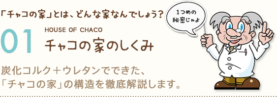 「チャコの家」とは、どんな家なんでしょう？ 01 チャコの家のしくみ 炭化コルク＋ウレタンでできた、「チャコの家」の構造を徹底解説します。（1つめの秘密じゃよ）