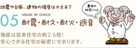 地震や台風、建物の強度は大丈夫？ HOUSE OF CHACO 05 耐震・耐久・耐火・遮音 強度は従来住宅の約2.6倍！安心できる住宅の秘密にせまります。