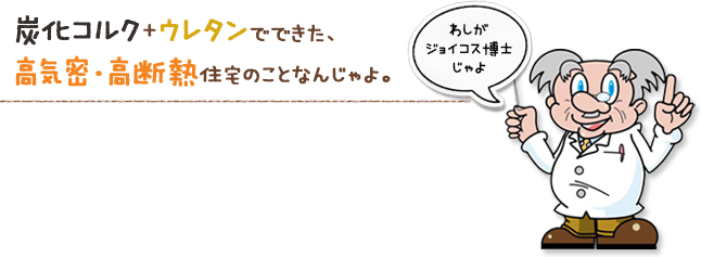 炭化コルク+ウレタンでできた、高気密・高断熱住宅のことなんじゃよ。（わしがジョイコス博士じゃよ）