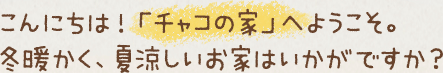 こんにちは！「チャコの家」へようこそ。冬暖かく、夏涼しいお家はいかがですか？