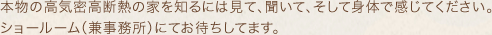 本物の高気密断熱の家を知るには見て、聞いて、そして身体で感じてください。ショールーム（兼事務所）にてお待ちしてます。