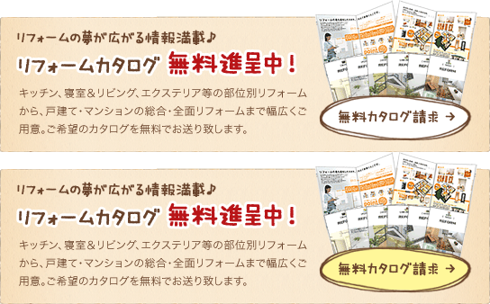 リフォームの夢が広がる情報満載♪ リフォームカタログ 無料進呈中！ キッチン、寝室＆リビング、エクステリア等の部位別リフォームから、戸建て・マンションの総合・全面リフォームまで幅広くご用意。ご希望のカタログを無料でお送り致します。無料カタログ請求 →