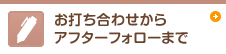 お打ち合わせから アフターフォローまで